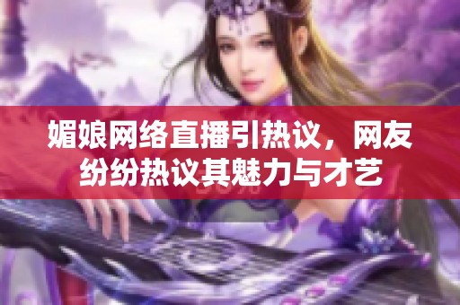 媚娘网络直播引热议，网友纷纷热议其魅力与才艺