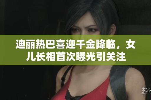 迪丽热巴喜迎千金降临，女儿长相首次曝光引关注