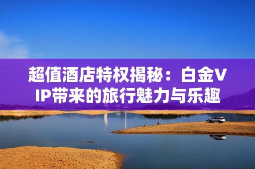 超值酒店特权揭秘：白金VIP带来的旅行魅力与乐趣