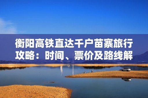 衡阳高铁直达千户苗寨旅行攻略：时间、票价及路线解析