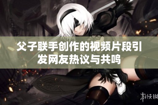 父子联手创作的视频片段引发网友热议与共鸣