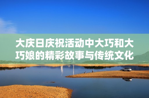 大庆日庆祝活动中大巧和大巧娘的精彩故事与传统文化传承