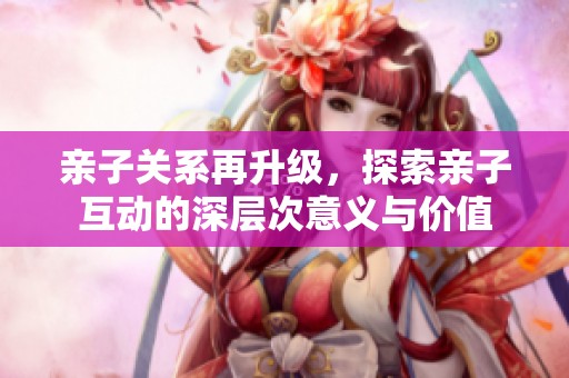 亲子关系再升级，探索亲子互动的深层次意义与价值