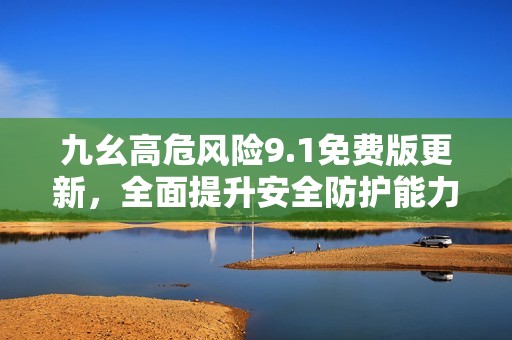 九幺高危风险9.1免费版更新，全面提升安全防护能力