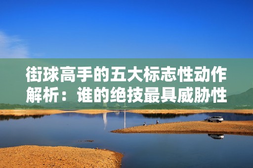 街球高手的五大标志性动作解析：谁的绝技最具威胁性