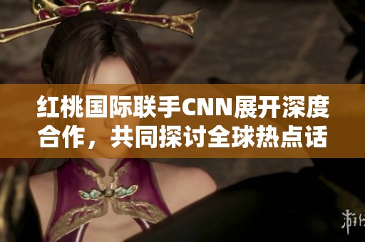 红桃国际联手CNN展开深度合作，共同探讨全球热点话题