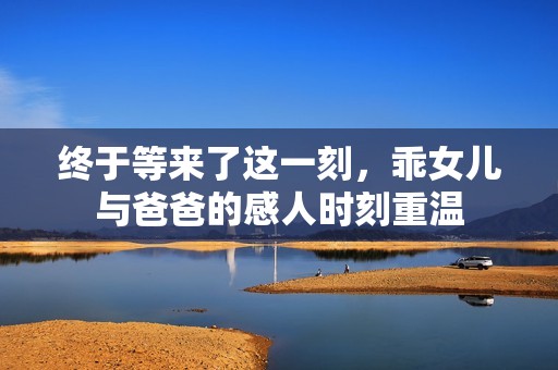 终于等来了这一刻，乖女儿与爸爸的感人时刻重温