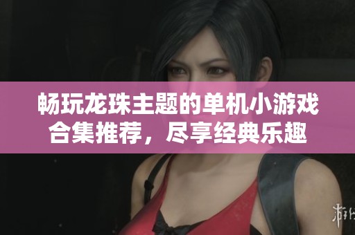 畅玩龙珠主题的单机小游戏合集推荐，尽享经典乐趣