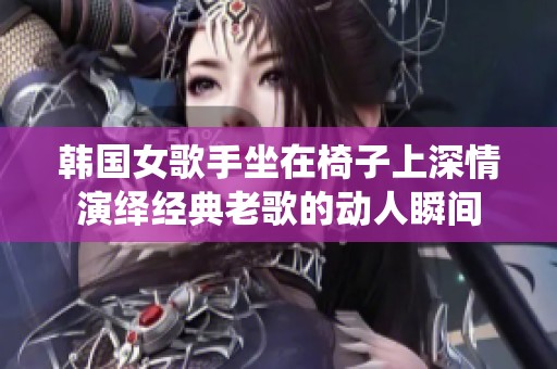 韩国女歌手坐在椅子上深情演绎经典老歌的动人瞬间
