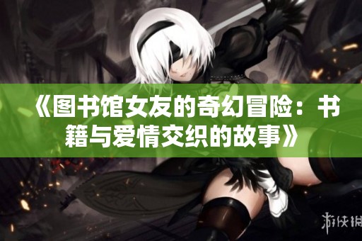 《图书馆女友的奇幻冒险：书籍与爱情交织的故事》