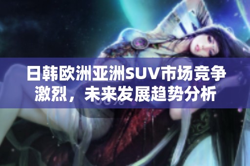 日韩欧洲亚洲SUV市场竞争激烈，未来发展趋势分析