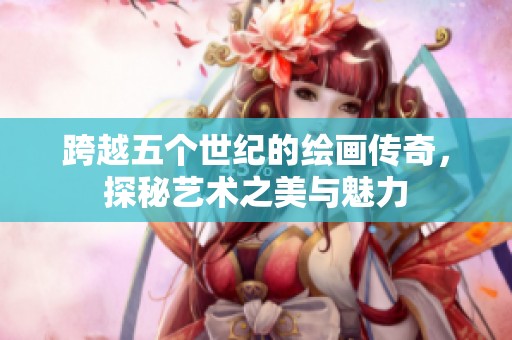 跨越五个世纪的绘画传奇，探秘艺术之美与魅力