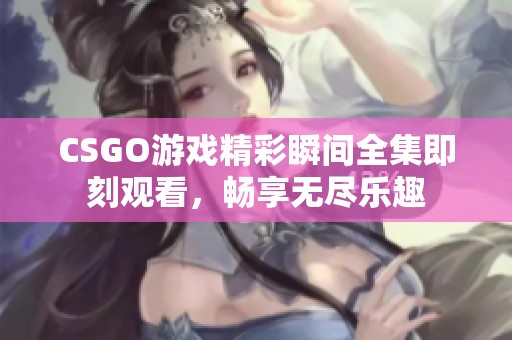 CSGO游戏精彩瞬间全集即刻观看，畅享无尽乐趣