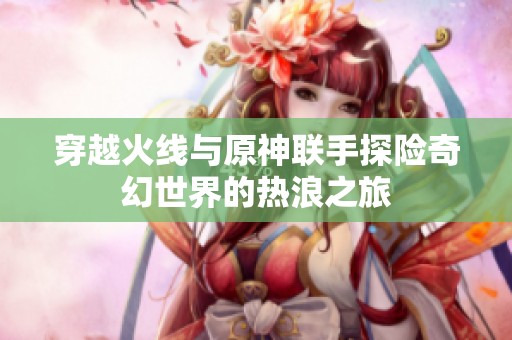 穿越火线与原神联手探险奇幻世界的热浪之旅