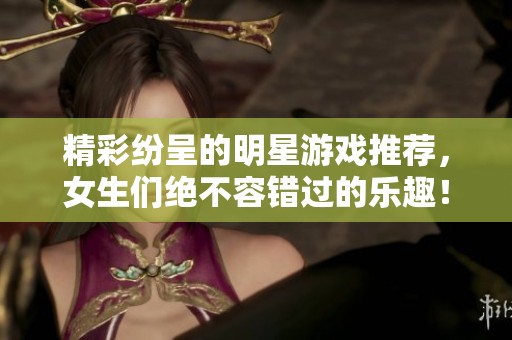 精彩纷呈的明星游戏推荐，女生们绝不容错过的乐趣！