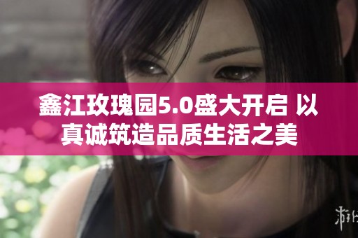 鑫江玫瑰园5.0盛大开启 以真诚筑造品质生活之美