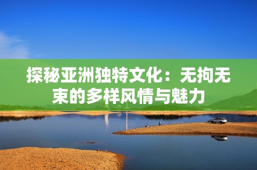 探秘亚洲独特文化：无拘无束的多样风情与魅力