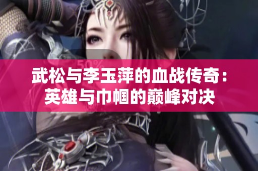 武松与李玉萍的血战传奇：英雄与巾帼的巅峰对决