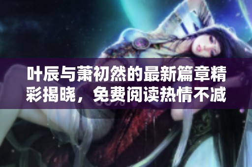 叶辰与萧初然的最新篇章精彩揭晓，免费阅读热情不减
