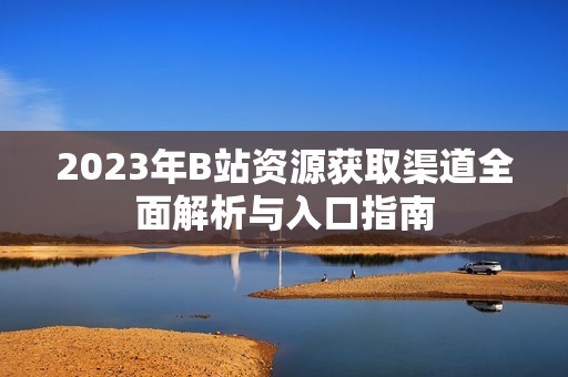2023年B站资源获取渠道全面解析与入口指南