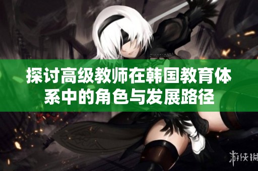 探讨高级教师在韩国教育体系中的角色与发展路径