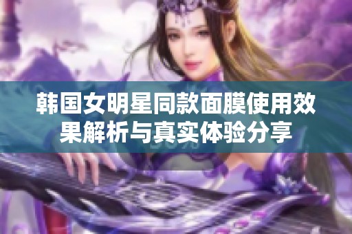 韩国女明星同款面膜使用效果解析与真实体验分享