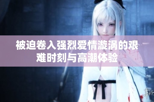 被迫卷入强烈爱情漩涡的艰难时刻与高潮体验