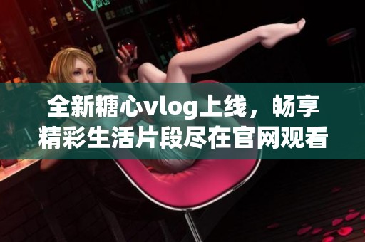 全新糖心vlog上线，畅享精彩生活片段尽在官网观看
