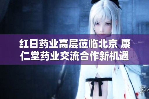 红日药业高层莅临北京 康仁堂药业交流合作新机遇