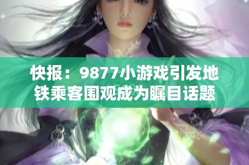 快报：9877小游戏引发地铁乘客围观成为瞩目话题
