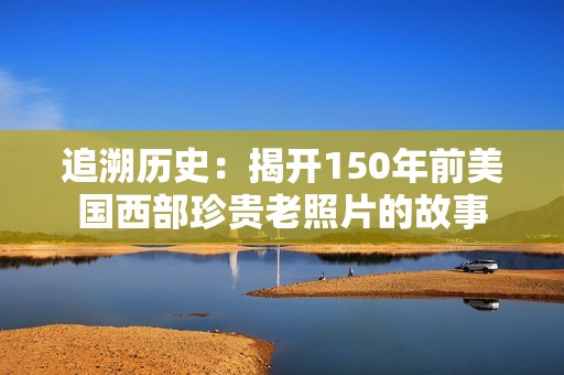 追溯历史：揭开150年前美国西部珍贵老照片的故事