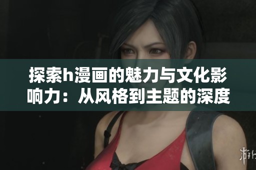 探索h漫画的魅力与文化影响力：从风格到主题的深度剖析