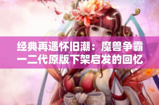 经典再遇怀旧潮：魔兽争霸一二代原版下架启发的回忆之旅
