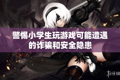警惕小学生玩游戏可能遭遇的诈骗和安全隐患