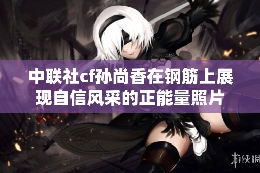 中联社cf孙尚香在钢筋上展现自信风采的正能量照片