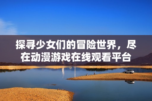 探寻少女们的冒险世界，尽在动漫游戏在线观看平台