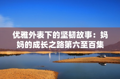 优雅外表下的坚韧故事：妈妈的成长之路第六至百集