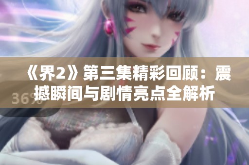 《界2》第三集精彩回顾：震撼瞬间与剧情亮点全解析
