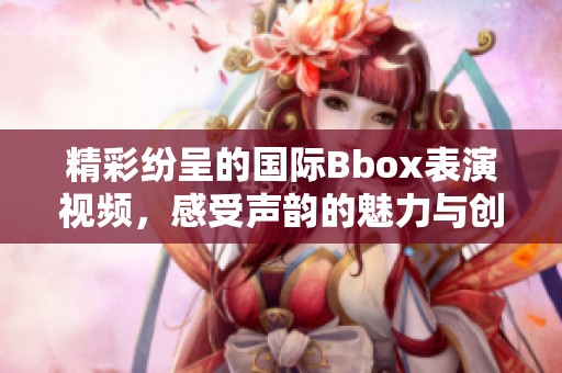 精彩纷呈的国际Bbox表演视频，感受声韵的魅力与创意