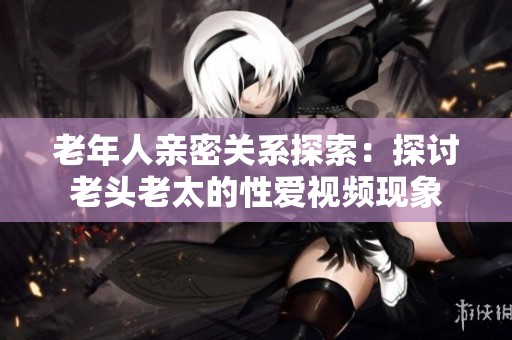 老年人亲密关系探索：探讨老头老太的性爱视频现象