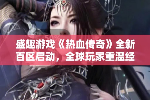 盛趣游戏《热血传奇》全新百区启动，全球玩家重温经典热血时刻