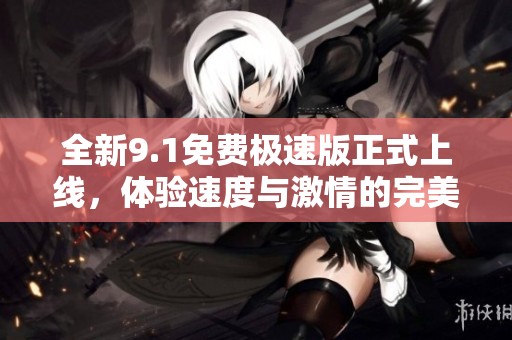 全新9.1免费极速版正式上线，体验速度与激情的完美结合