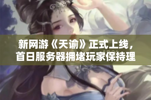 新网游《天谕》正式上线，首日服务器拥堵玩家保持理性冷静