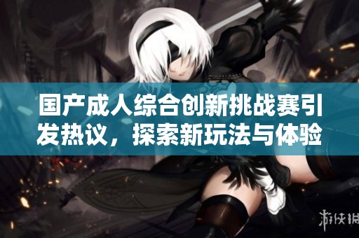 国产成人综合创新挑战赛引发热议，探索新玩法与体验