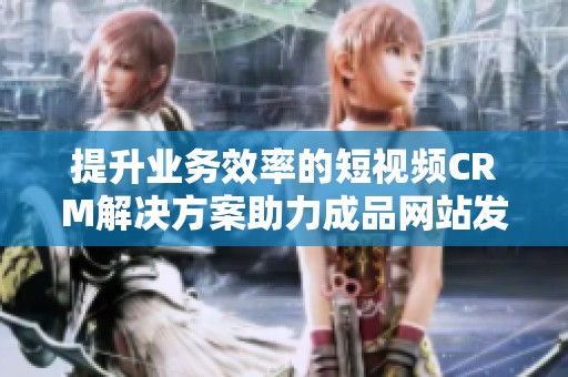 提升业务效率的短视频CRM解决方案助力成品网站发展
