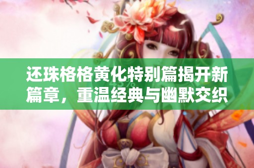 还珠格格黄化特别篇揭开新篇章，重温经典与幽默交织的故事