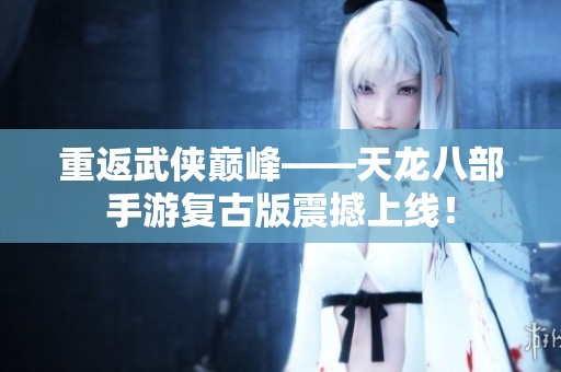 重返武侠巅峰——天龙八部手游复古版震撼上线！
