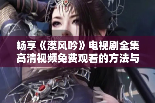 畅享《漠风吟》电视剧全集高清视频免费观看的方法与途径分享