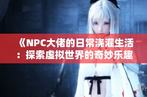 《NPC大佬的日常浇灌生活：探索虚拟世界的奇妙乐趣》