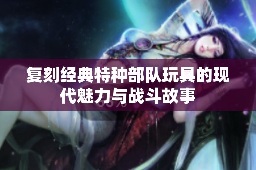 复刻经典特种部队玩具的现代魅力与战斗故事